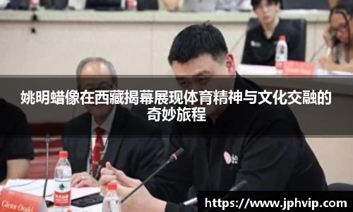 姚明蜡像在西藏揭幕展现体育精神与文化交融的奇妙旅程
