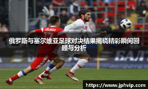俄罗斯与塞尔维亚足球对决结果揭晓精彩瞬间回顾与分析