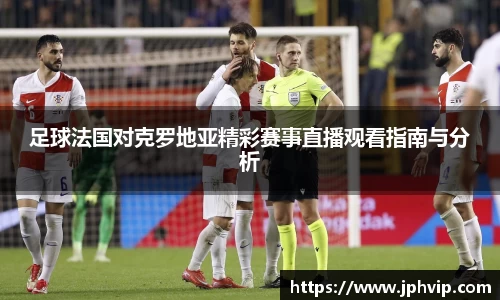 足球法国对克罗地亚精彩赛事直播观看指南与分析