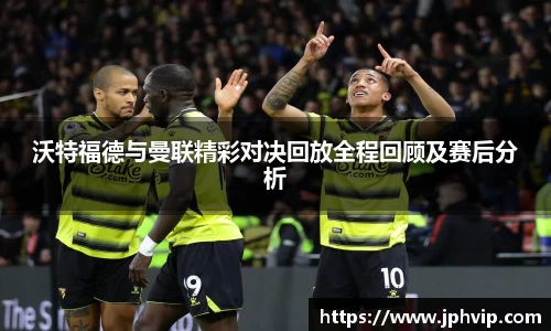 沃特福德与曼联精彩对决回放全程回顾及赛后分析